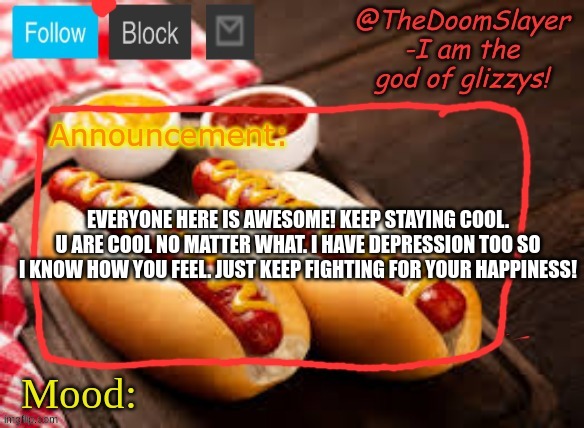 just wanted to show something cool | EVERYONE HERE IS AWESOME! KEEP STAYING COOL. U ARE COOL NO MATTER WHAT. I HAVE DEPRESSION TOO SO I KNOW HOW YOU FEEL. JUST KEEP FIGHTING FOR YOUR HAPPINESS! | image tagged in glizzy | made w/ Imgflip meme maker