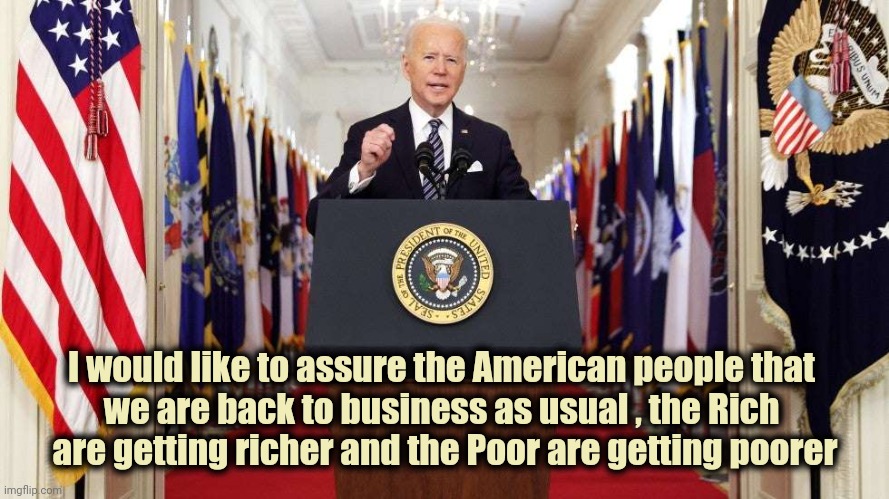 Same thing , different decade | I would like to assure the American people that 
we are back to business as usual , the Rich 
are getting richer and the Poor are getting poorer | image tagged in joe biden speech,politicians suck,taxation is theft,politicians,suck,parasites | made w/ Imgflip meme maker