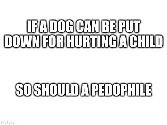 Dogs and Pedophiles | IF A DOG CAN BE PUT DOWN FOR HURTING A CHILD; SO SHOULD A PEDOPHILE | image tagged in blank white template,pedophile,children,dogs | made w/ Imgflip meme maker