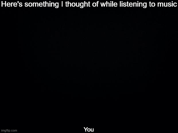 Not in a creepy way 0_0 | Here's something I thought of while listening to music; You | image tagged in black background | made w/ Imgflip meme maker