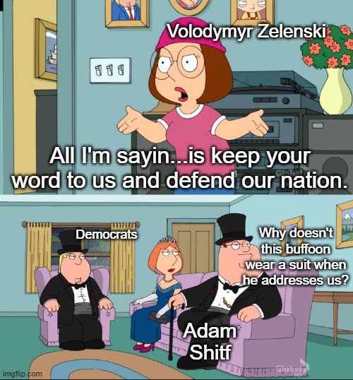 Adam shitfshow had the audacity to deflect away from Zelenski's plea and criticize him for not having a suit when addressing the | Volodymyr Zelenski; All I'm sayin...is keep your word to us and defend our nation. Democrats; Why doesn't this buffoon wear a suit when he addresses us? Adam Shitf | image tagged in meg family guy better than me | made w/ Imgflip meme maker
