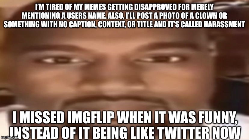 Sadge | I’M TIRED OF MY MEMES GETTING DISAPPROVED FOR MERELY MENTIONING A USERS NAME. ALSO, I’LL POST A PHOTO OF A CLOWN OR SOMETHING WITH NO CAPTION, CONTEXT, OR TITLE AND IT’S CALLED HARASSMENT; I MISSED IMGFLIP WHEN IT WAS FUNNY, INSTEAD OF IT BEING LIKE TWITTER NOW | image tagged in kanye staring | made w/ Imgflip meme maker