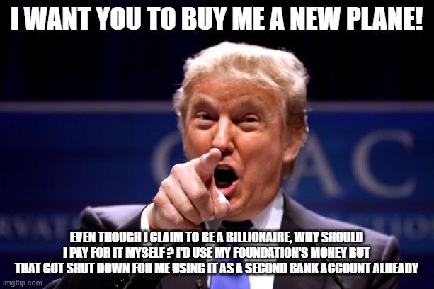Donald Trump Pointing | I WANT YOU TO BUY ME A NEW PLANE! EVEN THOUGH I CLAIM TO BE A BILLIONAIRE, WHY SHOULD I PAY FOR IT MYSELF ? I'D USE MY FOUNDATION'S MONEY BUT THAT GOT SHUT DOWN FOR ME USING IT AS A SECOND BANK ACCOUNT ALREADY | image tagged in donald trump pointing | made w/ Imgflip meme maker