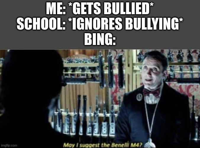 How to handle bullying 101 | ME: *GETS BULLIED*
SCHOOL: *IGNORES BULLYING*
BING: | image tagged in may i suggest the benelli m4,barney will eat all of your delectable biscuits,bing | made w/ Imgflip meme maker