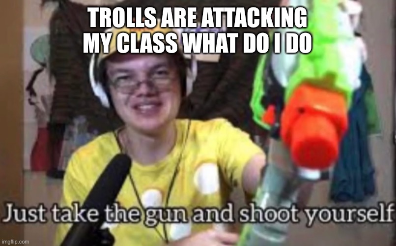 Just take the guns and shoot yourself | TROLLS ARE ATTACKING MY CLASS WHAT DO I DO | image tagged in just take the guns and shoot yourself | made w/ Imgflip meme maker