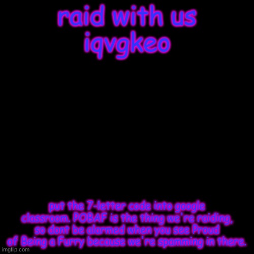 my-life-is-a-joke and others vs. furries | raid with us
iqvgkeo; put the 7-letter code into google classroom. POBAF is the thing we're raiding, so dont be alarmed when you see Proud of Being a Furry because we're spamming in there. | image tagged in memes,blank transparent square | made w/ Imgflip meme maker