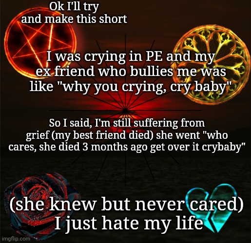 I'm just so mad about it, I miss her so much, but I haven't told my family about what happened | Ok I'll try and make this short; I was crying in PE and my ex friend who bullies me was like "why you crying, cry baby"; So I said, I'm still suffering from grief (my best friend died) she went "who cares, she died 3 months ago get over it crybaby"; (she knew but never cared) 
I just hate my life | image tagged in just_another_misfit's announcement template | made w/ Imgflip meme maker