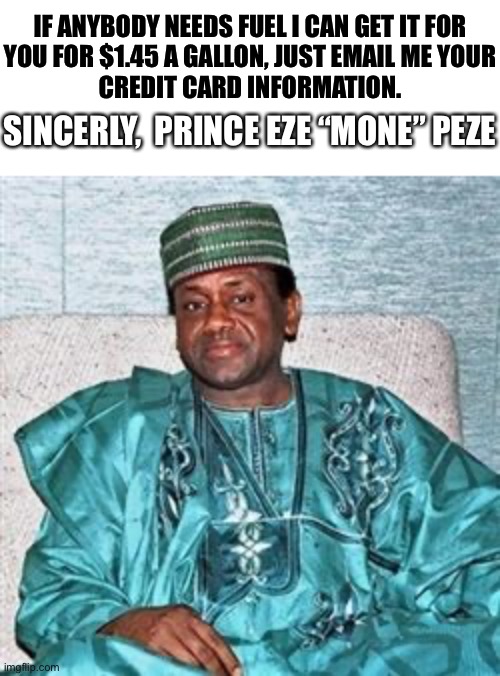Hurry… Before It’s All Gone!! | IF ANYBODY NEEDS FUEL I CAN GET IT FOR
YOU FOR $1.45 A GALLON, JUST EMAIL ME YOUR
CREDIT CARD INFORMATION. SINCERELY,  PRINCE EZE “MONE” PEZE | image tagged in nigerian prince,gas,scam,internet | made w/ Imgflip meme maker