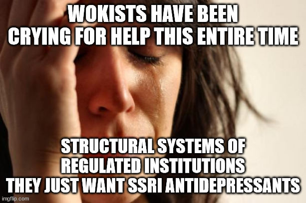 Wokists Have Been Crying For SSRI Antidepressants | WOKISTS HAVE BEEN
CRYING FOR HELP THIS ENTIRE TIME; STRUCTURAL SYSTEMS OF
REGULATED INSTITUTIONS
THEY JUST WANT SSRI ANTIDEPRESSANTS | image tagged in memes,first world problems,antidepressants,ssri,systemic,institutions | made w/ Imgflip meme maker