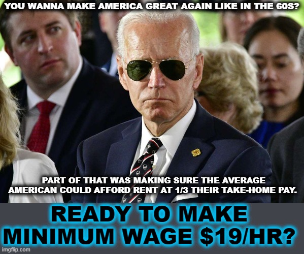 Badass Joe Biden | YOU WANNA MAKE AMERICA GREAT AGAIN LIKE IN THE 60S? PART OF THAT WAS MAKING SURE THE AVERAGE AMERICAN COULD AFFORD RENT AT 1/3 THEIR TAKE-HOME PAY. READY TO MAKE MINIMUM WAGE $19/HR? | image tagged in badass joe biden | made w/ Imgflip meme maker