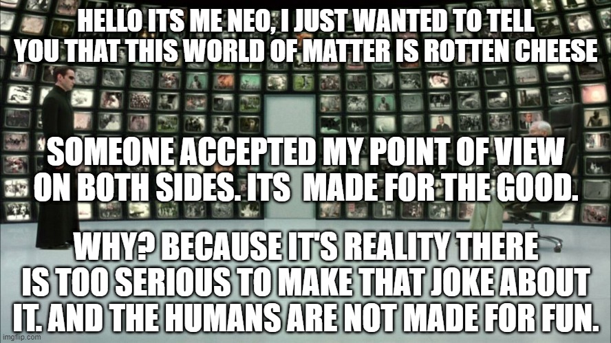 matrix | HELLO ITS ME NEO, I JUST WANTED TO TELL YOU THAT THIS WORLD OF MATTER IS ROTTEN CHEESE; SOMEONE ACCEPTED MY POINT OF VIEW ON BOTH SIDES. ITS  MADE FOR THE GOOD. WHY? BECAUSE IT'S REALITY THERE IS TOO SERIOUS TO MAKE THAT JOKE ABOUT IT. AND THE HUMANS ARE NOT MADE FOR FUN. | image tagged in meetings | made w/ Imgflip meme maker