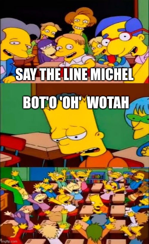 me making fun of m brit be like | SAY THE LINE MICHEL; BOT'O 'OH'  WOTAH | image tagged in say the line bart simpsons | made w/ Imgflip meme maker