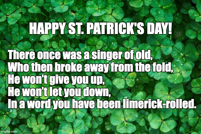 Happy St. Patrick's Day! | HAPPY ST. PATRICK'S DAY! There once was a singer of old,
Who then broke away from the fold,
He won’t give you up,
He won’t let you down,
In a word you have been limerick-rolled. | image tagged in st patricks day,limerick | made w/ Imgflip meme maker