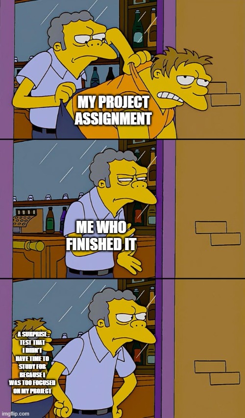 Moe throws Barney | MY PROJECT ASSIGNMENT; ME WHO FINISHED IT; A SURPRISE TEST THAT I DIDN'T HAVE TIME TO STUDY FOR BECAUSE I WAS TOO FOCUSED ON MY PROJECT | image tagged in moe throws barney,school,project,test | made w/ Imgflip meme maker