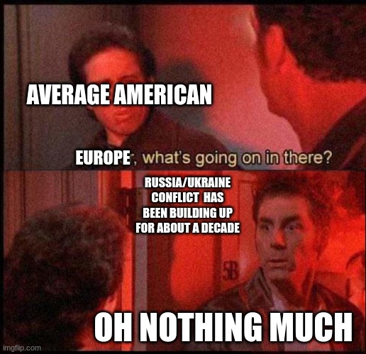 While we were all having a good time... | AVERAGE AMERICAN; EUROPE; RUSSIA/UKRAINE CONFLICT  HAS BEEN BUILDING UP FOR ABOUT A DECADE; OH NOTHING MUCH | image tagged in kramer what's going on in there two panel template,russia,ukraine,stay safe | made w/ Imgflip meme maker