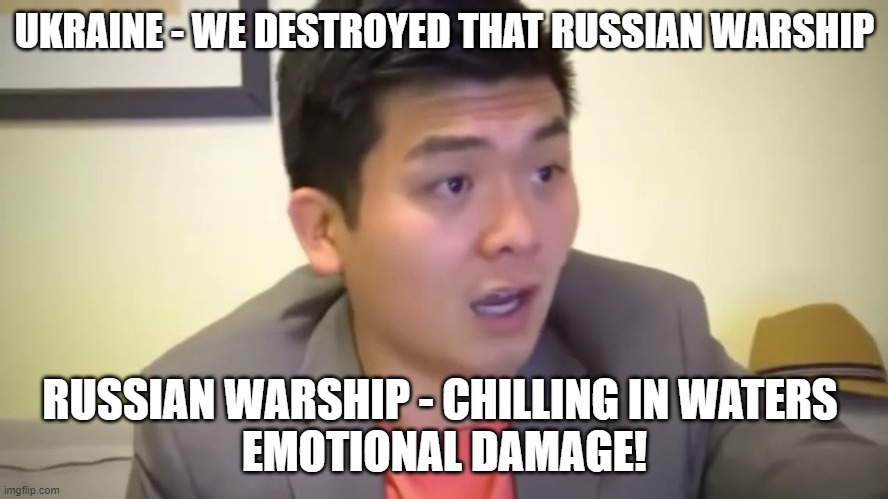 Emotional Damage | UKRAINE - WE DESTROYED THAT RUSSIAN WARSHIP; RUSSIAN WARSHIP - CHILLING IN WATERS 




EMOTIONAL DAMAGE! | image tagged in emotional damage | made w/ Imgflip meme maker