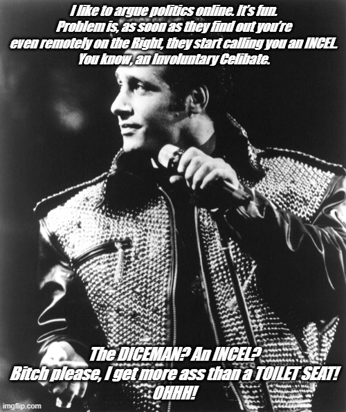Andrew Dice Clay | I like to argue politics online. It’s fun.
Problem is, as soon as they find out you’re even remotely on the Right, they start calling you an INCEL.
You know, an Involuntary Celibate. The DICEMAN? An INCEL?
Bitch please, I get more ass than a TOILET SEAT!
OHHH! | image tagged in andrew dice clay | made w/ Imgflip meme maker