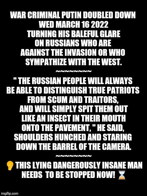 Putin Dangerously Insane | WAR CRIMINAL PUTIN DOUBLED DOWN 
WED MARCH 16 2022

 TURNING HIS BALEFUL GLARE 
ON RUSSIANS WHO ARE 
AGAINST THE INVASION OR WHO 
SYMPATHIZE WITH THE WEST.
~~~~~~~~

" THE RUSSIAN PEOPLE WILL ALWAYS 
BE ABLE TO DISTINGUISH TRUE PATRIOTS 
FROM SCUM AND TRAITORS, 
AND WILL SIMPLY SPIT THEM OUT
 LIKE AN INSECT IN THEIR MOUTH 
ONTO THE PAVEMENT, " HE SAID, 
SHOULDERS HUNCHED AND STARING 
DOWN THE BARREL OF THE CAMERA.
~~~~~~~~

👂THIS LYING DANGEROUSLY INSANE MAN
 NEEDS  TO BE STOPPED NOW! ⌛ | image tagged in stop vladimir putin,ukraine memes,russia memes,putin memes,ukraine russian war,support ukraine | made w/ Imgflip meme maker