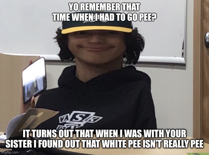 Skak boy | YO REMEMBER THAT TIME WHEN I HAD TO GO PEE? IT TURNS OUT THAT WHEN I WAS WITH YOUR SISTER I FOUND OUT THAT WHITE PEE ISN’T REALLY PEE | image tagged in skak boy | made w/ Imgflip meme maker