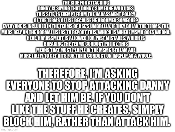 Read the Terms. | THE SIDE FOR ATTACKING DANNY IS SAYING THAT DANNY, SOMEONE WHO USES THIS SITE, IS EXEMPT FROM THE HARASSMENT POLICY OF THE TERMS OF USE BECAUSE HE GROOMED SOMEONE?

EVERYONE IS INCLUDED IN THE TERMS OF USE'S UMBRELLA. IF THEY BREAK THE TERMS, THE MODS RELY ON THE NORMAL USERS TO REPORT THIS, WHICH IS WHERE MSMG GOES WRONG.

HERE, HARASSMENT IS ALLOWED FOR PAST MISTAKES, WHICH IS BREAKING THE TERMS CONDUCT POLICY. THIS MEANS THAT MOST PEOPLE IN THE MSMG STREAM ARE MORE LIKELY TO GET HITS FOR THEIR CONDUCT ON IMGFLIP AS A WHOLE. THEREFORE, I'M ASKING EVERYONE TO STOP ATTACKING DANNY AND LET HIM BE. IF YOU DON'T LIKE THE STUFF HE CREATES, SIMPLY BLOCK HIM, RATHER THAN ATTACK HIM. | image tagged in blank white template | made w/ Imgflip meme maker