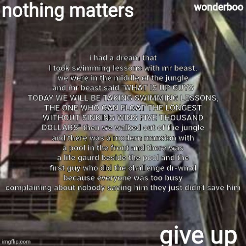nothing matters give up | i had a dream that I took swimming lessons with mr beast. we were in the middle of the jungle and mr beast said "WHAT IS UP GUYS TODAY WE WILL BE TAKING SWIMMING LESSONS, THE ONE WHO CAN FLOAT THE LONGEST WITHOUT SINKING WINS FIVE THOUSAND DOLLARS" then we walked out of the jungle and there was a modern mansion with a pool in the front and there was a life gaurd beside the pool and the first guy who did the challenge dr-wn-d because everyone was too busy complaining about nobody saving him they just didn't save him | image tagged in nothing matters give up | made w/ Imgflip meme maker
