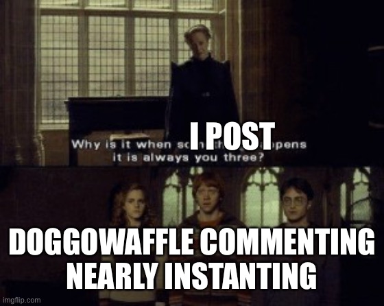 Why is it when something happens it is always you three? | I POST DOGGOWAFFLE COMMENTING NEARLY INSTANTING | image tagged in why is it when something happens it is always you three | made w/ Imgflip meme maker