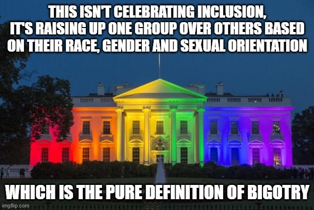 The same goes for race and gender. When you celebrate one and not the other, you become that which you claim not to be. | THIS ISN'T CELEBRATING INCLUSION, IT'S RAISING UP ONE GROUP OVER OTHERS BASED ON THEIR RACE, GENDER AND SEXUAL ORIENTATION; WHICH IS THE PURE DEFINITION OF BIGOTRY | image tagged in gay,white house,gay pride,bigotry | made w/ Imgflip meme maker