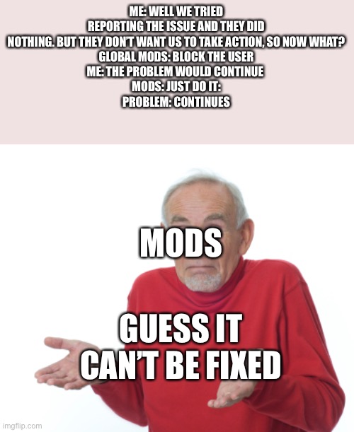 Mod team needs to either take more initiative or allow users to. There is no reason I can make this meme and go “kinda facts” | ME: WELL WE TRIED REPORTING THE ISSUE AND THEY DID NOTHING. BUT THEY DON’T WANT US TO TAKE ACTION, SO NOW WHAT?
GLOBAL MODS: BLOCK THE USER
ME: THE PROBLEM WOULD CONTINUE 
MODS: JUST DO IT:
PROBLEM: CONTINUES; MODS; GUESS IT CAN’T BE FIXED | image tagged in guess i'll die | made w/ Imgflip meme maker