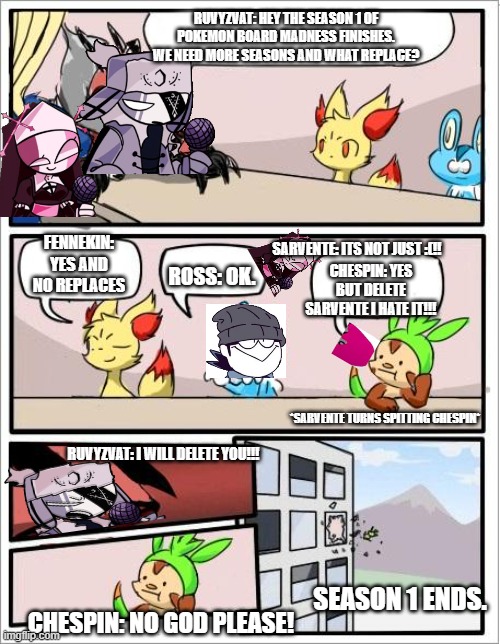 POKEMON BOARD MADNESS EPISODE 5 SEASON 1 ENDING: RUV WANTS TO DELETE CHESPIN | RUVYZVAT: HEY THE SEASON 1 OF POKEMON BOARD MADNESS FINISHES. WE NEED MORE SEASONS AND WHAT REPLACE? FENNEKIN: YES AND NO REPLACES; SARVENTE: ITS NOT JUST :(!! CHESPIN: YES BUT DELETE SARVENTE I HATE IT!!! ROSS: OK. *SARVENTE TURNS SPITTING CHESPIN*; RUVYZVAT: I WILL DELETE YOU!!! SEASON 1 ENDS. CHESPIN: NO GOD PLEASE! | image tagged in pokemon board meeting | made w/ Imgflip meme maker