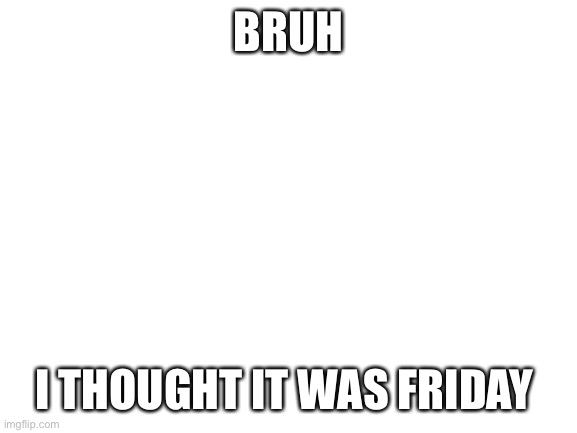 Fjosnshxjskskjxjxncnsk | BRUH; I THOUGHT IT WAS FRIDAY | image tagged in blank white template | made w/ Imgflip meme maker