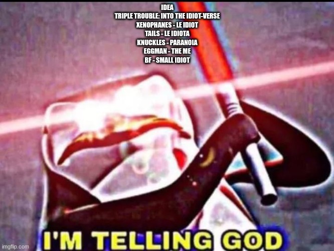 I'M TELLING GOD | IDEA
TRIPLE TROUBLE: INTO THE IDIOT-VERSE
XENOPHANES - LE IDIOT
TAILS - LE IDIOTA
KNUCKLES - PARANOIA
EGGMAN - THE ME
BF - SMALL IDIOT | image tagged in i'm telling god | made w/ Imgflip meme maker