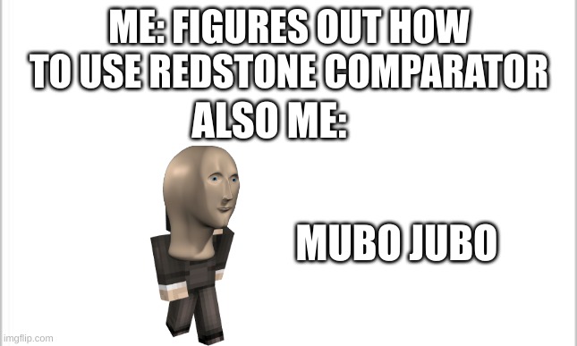 white background | ME: FIGURES OUT HOW TO USE REDSTONE COMPARATOR; ALSO ME:; MUBO JUBO | image tagged in white background | made w/ Imgflip meme maker