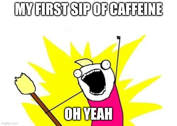 X All The Y | MY FIRST SIP OF CAFFEINE; OH YEAH | image tagged in memes,x all the y | made w/ Imgflip meme maker