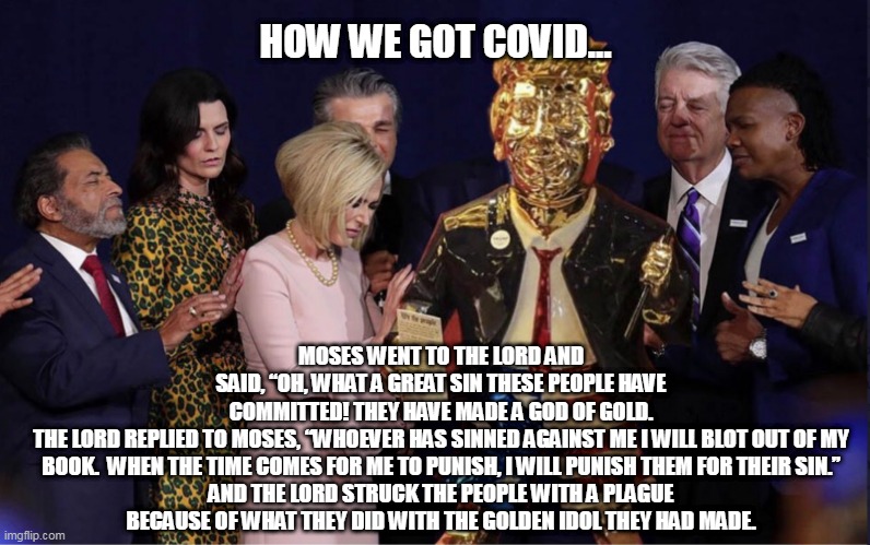 Trump, The Golden Idol | HOW WE GOT COVID... MOSES WENT TO THE LORD AND SAID, “OH, WHAT A GREAT SIN THESE PEOPLE HAVE COMMITTED! THEY HAVE MADE A GOD OF GOLD.

THE LORD REPLIED TO MOSES, “WHOEVER HAS SINNED AGAINST ME I WILL BLOT OUT OF MY BOOK.  WHEN THE TIME COMES FOR ME TO PUNISH, I WILL PUNISH THEM FOR THEIR SIN.”

AND THE LORD STRUCK THE PEOPLE WITH A PLAGUE BECAUSE OF WHAT THEY DID WITH THE GOLDEN IDOL THEY HAD MADE. | image tagged in trump,maga,evengelical,idol,donald trump approves | made w/ Imgflip meme maker