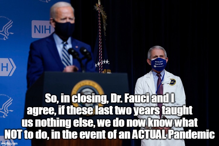 Cue Joe to shuffle his wrinkly old ass off the stage | So, in closing, Dr. Fauci and I agree, if these last two years taught us nothing else, we do now know what NOT to do, in the event of an ACTUAL Pandemic | image tagged in memes | made w/ Imgflip meme maker