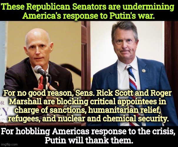 Meanwhile, they're complaining that Biden isn't doing more. What BS! Partisan in time of war. That's Republicans for you. | These Republican Senators are undermining 
America's response to Putin's war. For no good reason, Sens. Rick Scott and Roger 
Marshall are blocking critical appointees in 
charge of sanctions, humanitarian relief, 
refugees, and nuclear and chemical security. For hobbling Americas response to the crisis, 
Putin will thank them. | image tagged in republicans,traitors,war | made w/ Imgflip meme maker