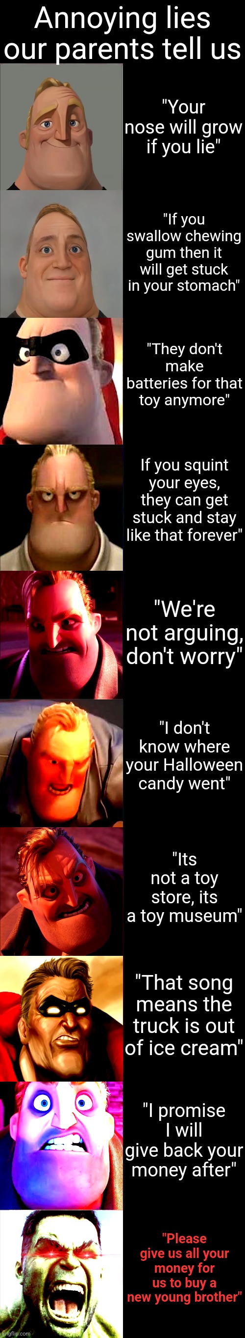 Annoying Lies Our Parents Tell Us ? | Annoying lies our parents tell us; "Your nose will grow if you lie"; "If you swallow chewing gum then it will get stuck in your stomach"; "They don't make batteries for that toy anymore"; If you squint your eyes, they can get stuck and stay like that forever"; "We're not arguing, don't worry"; "I don't know where your Halloween candy went"; "Its not a toy store, its a toy museum"; "That song means the truck is out of ice cream"; "I promise I will give back your money after"; "Please give us all your money for us to buy a new young brother" | image tagged in mr incredible becoming angry | made w/ Imgflip meme maker