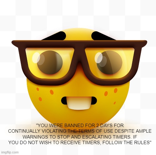 Nerd emoji | "YOU WERE BANNED FOR 2 DAYS FOR CONTINUALLY VIOLATING THE TERMS OF USE DESPITE AMPLE WARNINGS TO STOP AND ESCALATING TIMERS. IF YOU DO NOT W | image tagged in nerd emoji | made w/ Imgflip meme maker