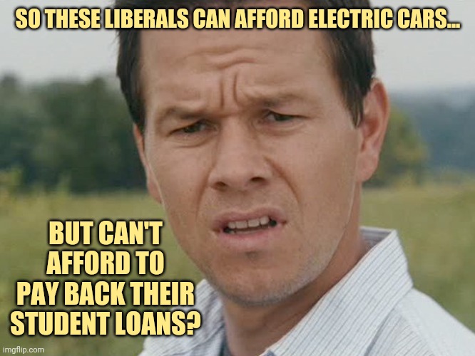 What up with that? | SO THESE LIBERALS CAN AFFORD ELECTRIC CARS... BUT CAN'T AFFORD TO PAY BACK THEIR STUDENT LOANS? | image tagged in huh | made w/ Imgflip meme maker