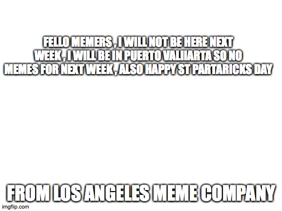 Blank White Template | FELLO MEMERS , I WILL NOT BE HERE NEXT WEEK , I WILL BE IN PUERTO VALIIARTA SO NO MEMES FOR NEXT WEEK , ALSO HAPPY ST PARTARICKS DAY; FROM LOS ANGELES MEME COMPANY | image tagged in blank white template | made w/ Imgflip meme maker