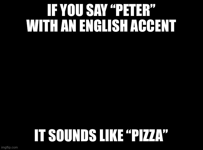 blank black | IF YOU SAY “PETER” WITH AN ENGLISH ACCENT; IT SOUNDS LIKE “PIZZA” | image tagged in blank black | made w/ Imgflip meme maker