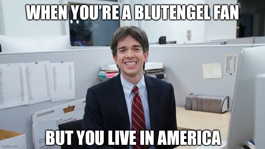 White Collar Virgin | WHEN YOU’RE A BLUTENGEL FAN; BUT YOU LIVE IN AMERICA | image tagged in white collar virgin | made w/ Imgflip meme maker