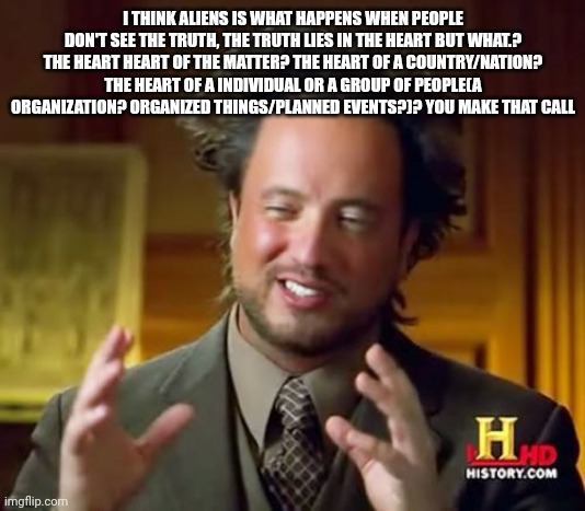Ancient Aliens |  I THINK ALIENS IS WHAT HAPPENS WHEN PEOPLE DON'T SEE THE TRUTH, THE TRUTH LIES IN THE HEART BUT WHAT.? THE HEART HEART OF THE MATTER? THE HEART OF A COUNTRY/NATION? THE HEART OF A INDIVIDUAL OR A GROUP OF PEOPLE(A ORGANIZATION? ORGANIZED THINGS/PLANNED EVENTS?)? YOU MAKE THAT CALL | image tagged in memes,ancient aliens,heart,nation,event,organization | made w/ Imgflip meme maker