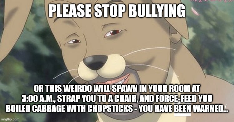 I, SimoTheFinlandized, made an anti-bullying poster for a school project - do you think it will work? Please let me know. | PLEASE STOP BULLYING; OR THIS WEIRDO WILL SPAWN IN YOUR ROOM AT 3:00 A.M., STRAP YOU TO A CHAIR, AND FORCE-FEED YOU BOILED CABBAGE WITH CHOPSTICKS - YOU HAVE BEEN WARNED... | image tagged in weird anime hentai furry,anti-bullying poster,simothefinlandized | made w/ Imgflip meme maker