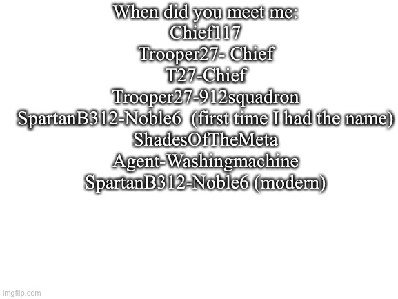 If any of y’all know me | When did you meet me:
Chief117
Trooper27- Chief
T27-Chief
Trooper27-912squadron
SpartanB312-Noble6  (first time I had the name)
ShadesOfTheMeta
Agent-Washingmachine
SpartanB312-Noble6 (modern) | image tagged in blank white template | made w/ Imgflip meme maker