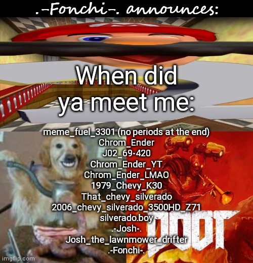 All the usernames i can remember using | When did ya meet me:; meme_fuel_3301 (no periods at the end)
Chrom_Ender
J02_69-420
Chrom_Ender_YT
Chrom_Ender_LMAO
1979_Chevy_K30
That_chevy_silverado
2006_chevy_silverado_3500HD_Z71
silverado.boy
.-Josh-.
Josh_the_lawnmower_drifter
.-Fonchi-. | image tagged in fonchi ac by fonchi | made w/ Imgflip meme maker