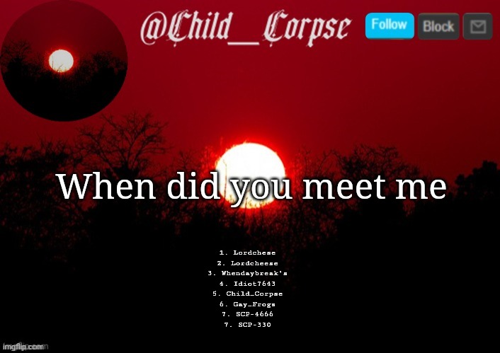 Child_Corpse announcement template | When did you meet me; 1. Lordchese
2. Lordcheese
3. Whendaybreak's
4. Idiot7643
5. Child_Corpse
6. Gay_Frogs
7. SCP-4666
7. SCP-330 | image tagged in child_corpse announcement template | made w/ Imgflip meme maker