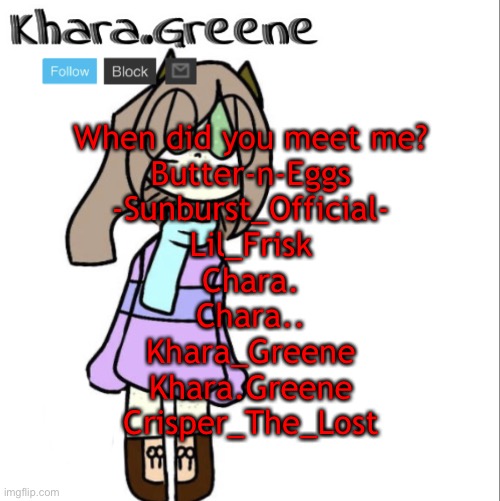 When did you meet me?
Butter-n-Eggs
-Sunburst_Official-
Lil_Frisk
Chara.
Chara..
Khara_Greene
Khara.Greene
Crisper_The_Lost | image tagged in khara announces shit | made w/ Imgflip meme maker