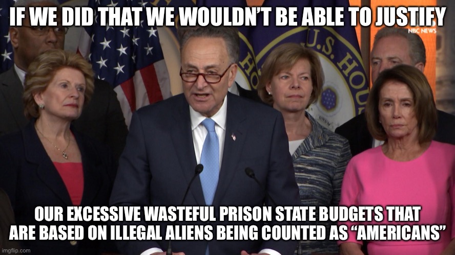 Democrat congressmen | IF WE DID THAT WE WOULDN’T BE ABLE TO JUSTIFY OUR EXCESSIVE WASTEFUL PRISON STATE BUDGETS THAT ARE BASED ON ILLEGAL ALIENS BEING COUNTED AS  | image tagged in democrat congressmen | made w/ Imgflip meme maker
