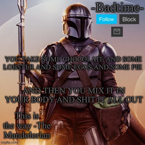 Badtime’s mandolorian announcement | YOU TAKE SOME CHOCOLATE AND SOME LOBSTER AND SOME EGGS AND SOME PIE; AND THEN YOU MIX IT IN YOUR BODY AND SHIT IT ALL OUT | image tagged in badtime s mandolorian announcement | made w/ Imgflip meme maker